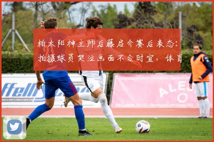 柏太阳神主帅后藤启介赛后表态:拍摄球员哭泣画面不合时宜,体育摄影的伦理边界引热议