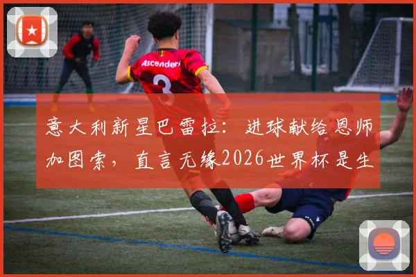 意大利新星巴雷拉:进球献给恩师加图索,直言无缘2026世界杯是生涯最大遗憾