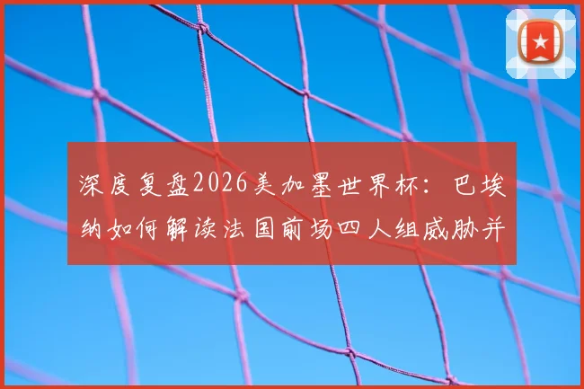 深度复盘2026美加墨世界杯：巴埃纳如何解读法国前场四人组威胁并制定控球战术